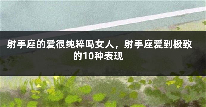射手座的爱很纯粹吗女人，射手座爱到极致的10种表现