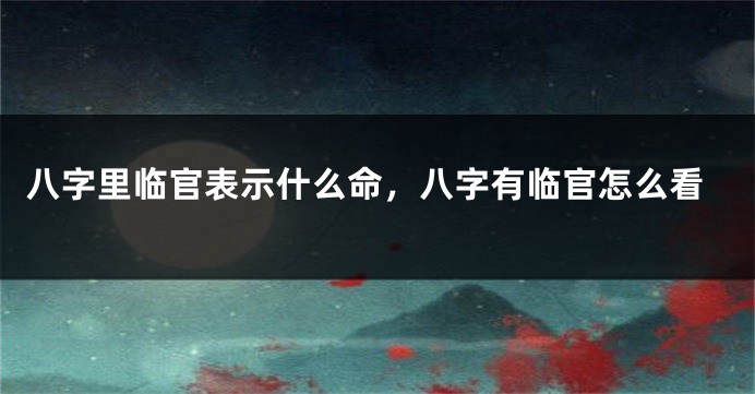 八字里临官表示什么命，八字有临官怎么看