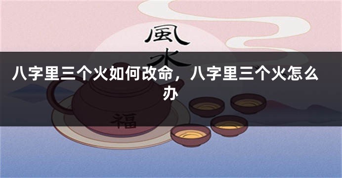 八字里三个火如何改命，八字里三个火怎么办