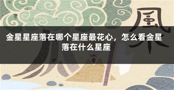金星星座落在哪个星座最花心，怎么看金星落在什么星座