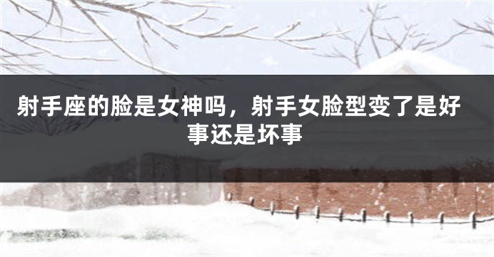 射手座的脸是女神吗，射手女脸型变了是好事还是坏事