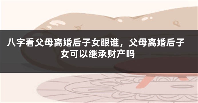 八字看父母离婚后子女跟谁，父母离婚后子女可以继承财产吗