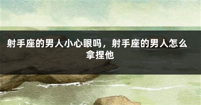 射手座的男人小心眼吗，射手座的男人怎么拿捏他