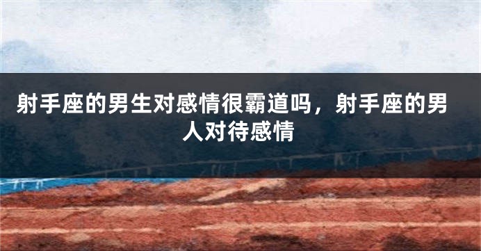 射手座的男生对感情很霸道吗，射手座的男人对待感情