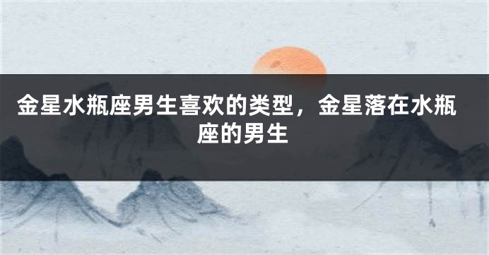 金星水瓶座男生喜欢的类型，金星落在水瓶座的男生