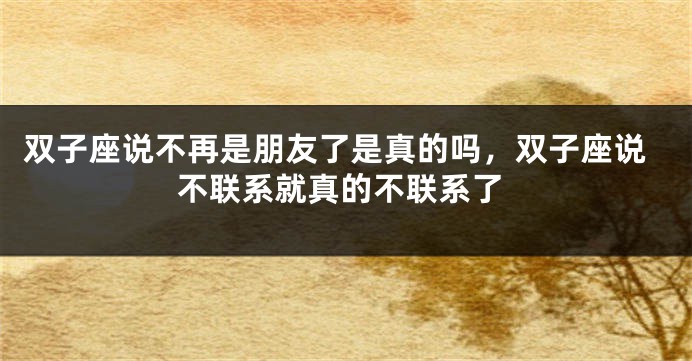 双子座说不再是朋友了是真的吗，双子座说不联系就真的不联系了