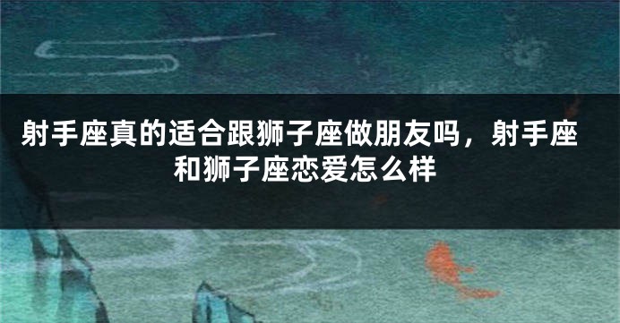 射手座真的适合跟狮子座做朋友吗，射手座和狮子座恋爱怎么样
