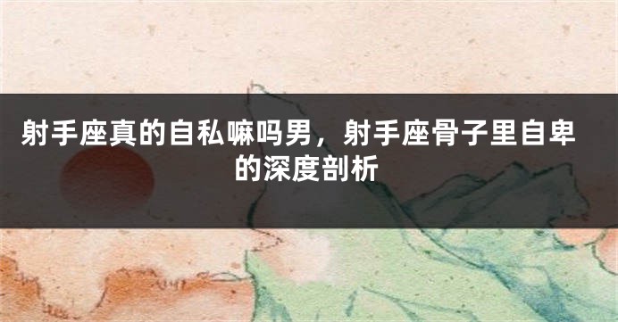 射手座真的自私嘛吗男，射手座骨子里自卑的深度剖析