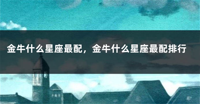 金牛什么星座最配，金牛什么星座最配排行