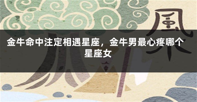 金牛命中注定相遇星座，金牛男最心疼哪个星座女