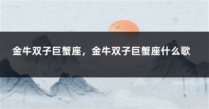 金牛双子巨蟹座，金牛双子巨蟹座什么歌
