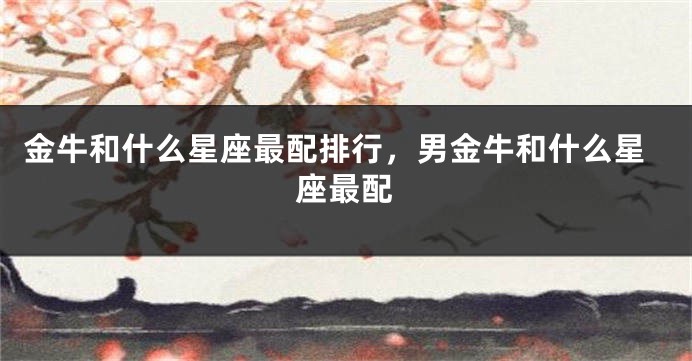 金牛和什么星座最配排行，男金牛和什么星座最配
