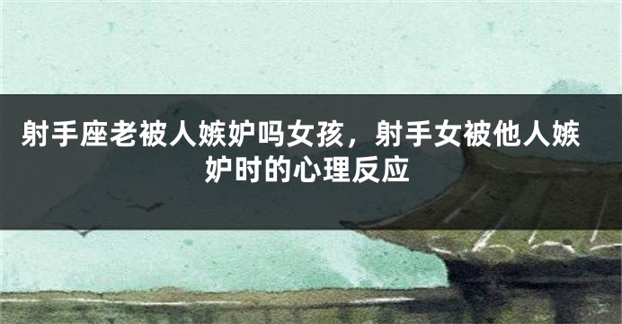 射手座老被人嫉妒吗女孩，射手女被他人嫉妒时的心理反应