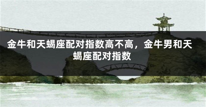 金牛和天蝎座配对指数高不高，金牛男和天蝎座配对指数