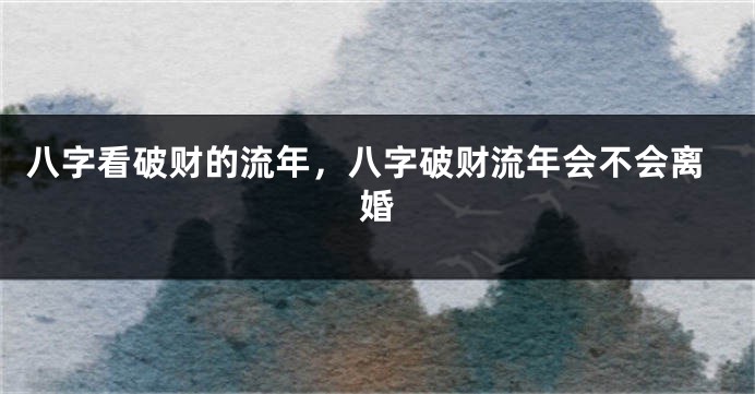 八字看破财的流年，八字破财流年会不会离婚