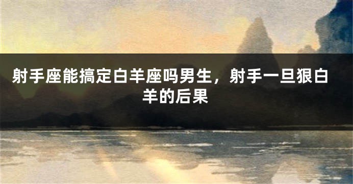 射手座能搞定白羊座吗男生，射手一旦狠白羊的后果