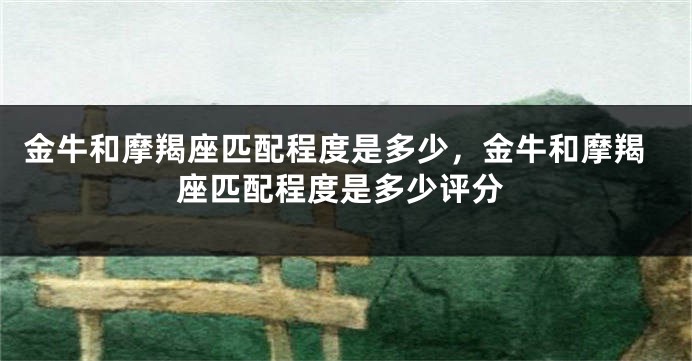 金牛和摩羯座匹配程度是多少，金牛和摩羯座匹配程度是多少评分