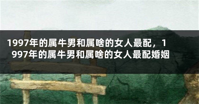 1997年的属牛男和属啥的女人最配，1997年的属牛男和属啥的女人最配婚姻