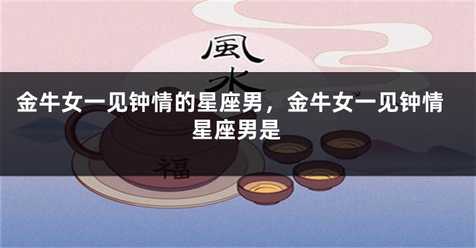 金牛女一见钟情的星座男，金牛女一见钟情星座男是