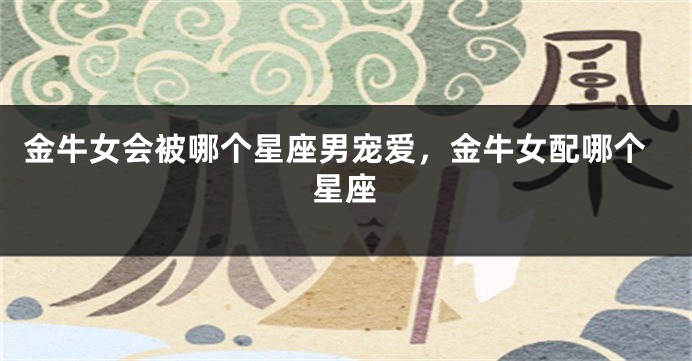 金牛女会被哪个星座男宠爱，金牛女配哪个星座
