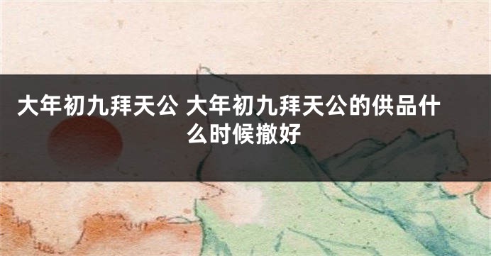 大年初九拜天公 大年初九拜天公的供品什么时候撤好