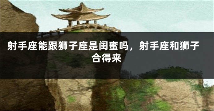 射手座能跟狮子座是闺蜜吗，射手座和狮子合得来