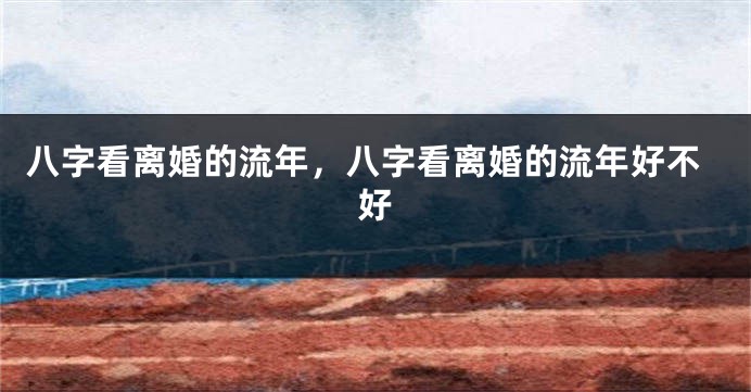 八字看离婚的流年，八字看离婚的流年好不好