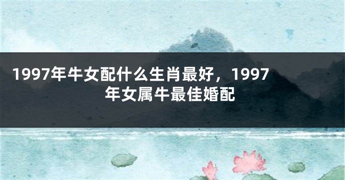 1997年牛女配什么生肖最好，1997年女属牛最佳婚配