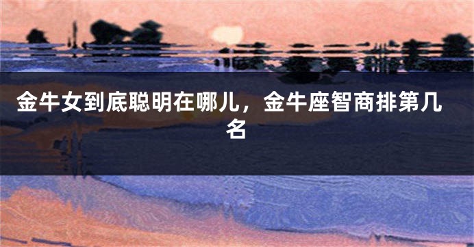 金牛女到底聪明在哪儿，金牛座智商排第几名
