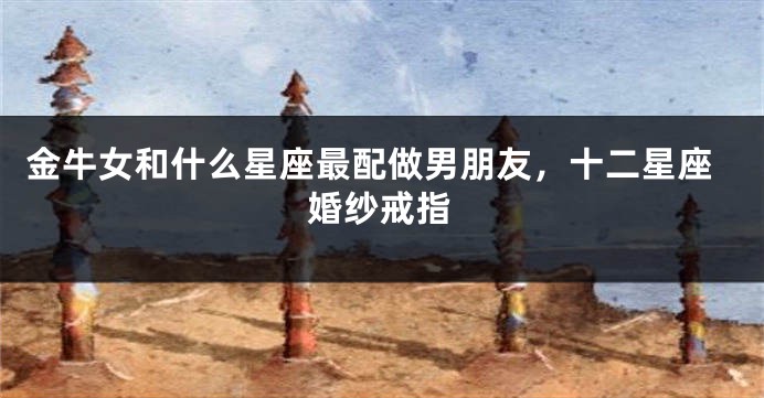 金牛女和什么星座最配做男朋友，十二星座婚纱戒指