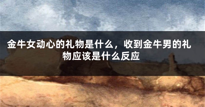 金牛女动心的礼物是什么，收到金牛男的礼物应该是什么反应