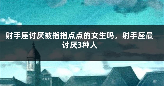 射手座讨厌被指指点点的女生吗，射手座最讨厌3种人