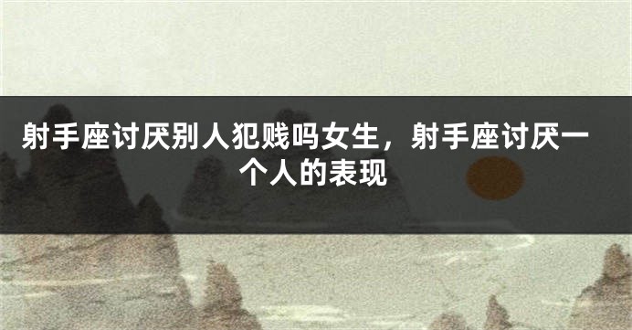 射手座讨厌别人犯贱吗女生，射手座讨厌一个人的表现