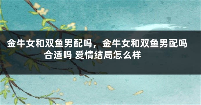 金牛女和双鱼男配吗，金牛女和双鱼男配吗 合适吗 爱情结局怎么样