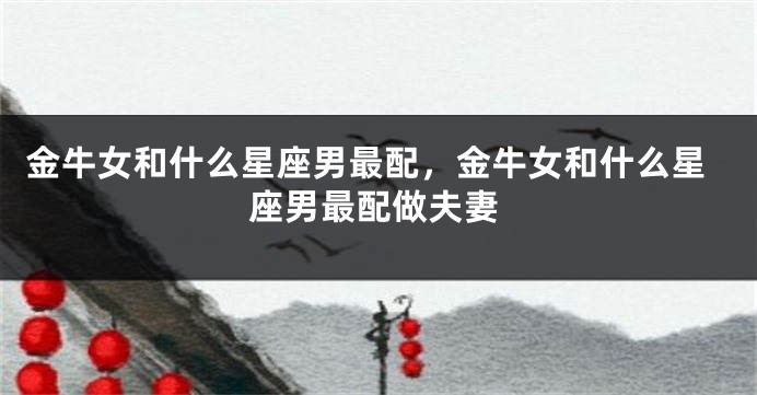 金牛女和什么星座男最配,金牛女和什么星座男最配做夫妻
