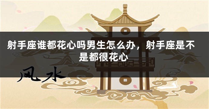 射手座谁都花心吗男生怎么办，射手座是不是都很花心