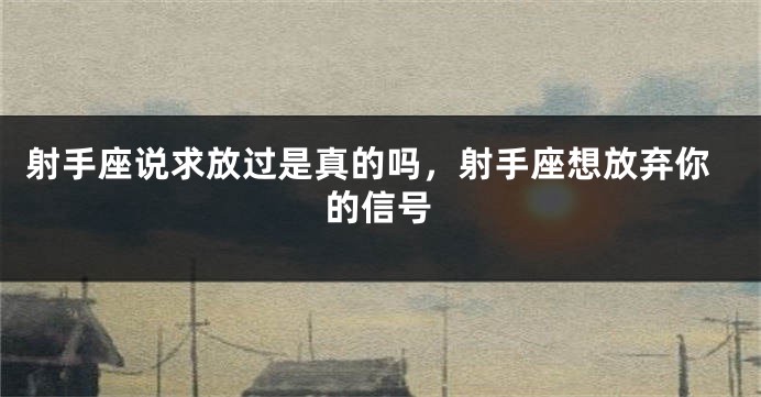 射手座说求放过是真的吗，射手座想放弃你的信号