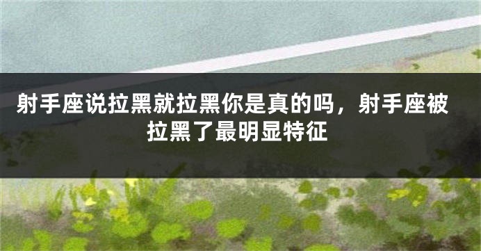 射手座说拉黑就拉黑你是真的吗，射手座被拉黑了最明显特征