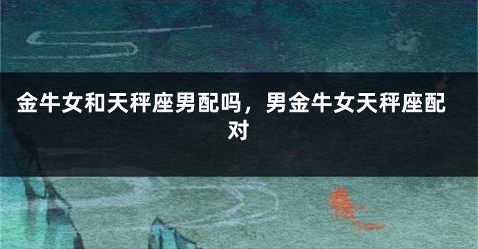 金牛女和天秤座男配吗，男金牛女天秤座配对