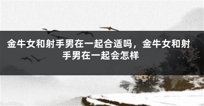 金牛女和射手男在一起合适吗,金牛女和射手男在一起会怎样