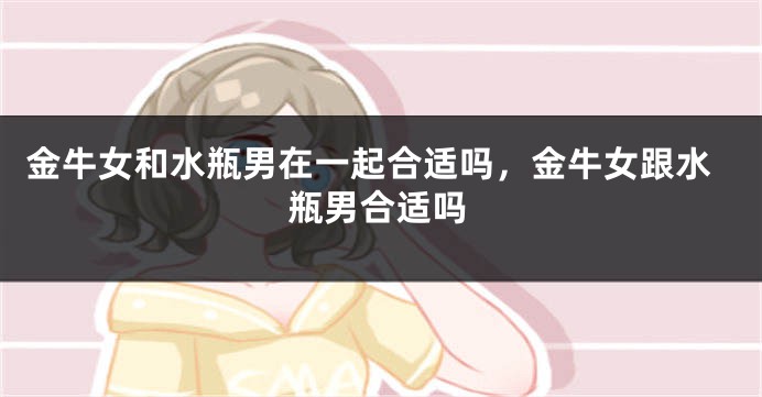 金牛女和水瓶男在一起合适吗，金牛女跟水瓶男合适吗