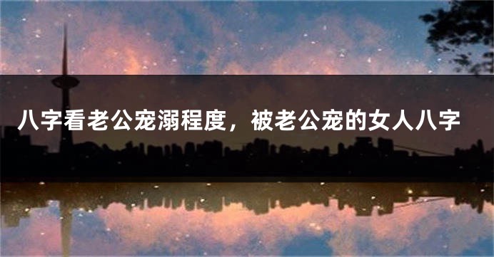 八字看老公宠溺程度，被老公宠的女人八字