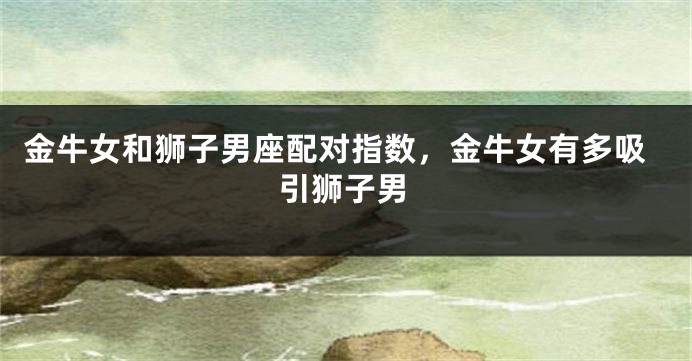 金牛女和狮子男座配对指数，金牛女有多吸引狮子男