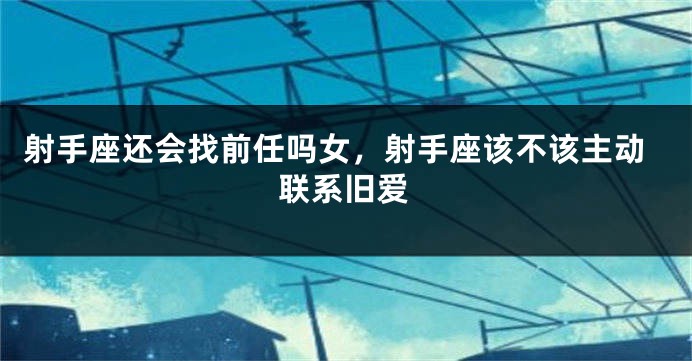 射手座还会找前任吗女，射手座该不该主动联系旧爱