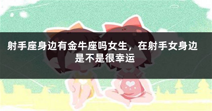 射手座身边有金牛座吗女生，在射手女身边是不是很幸运
