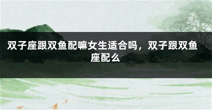 双子座跟双鱼配嘛女生适合吗，双子跟双鱼座配么
