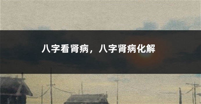 八字看肾病，八字肾病化解