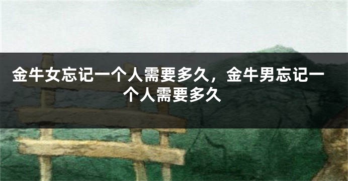 金牛女忘记一个人需要多久，金牛男忘记一个人需要多久