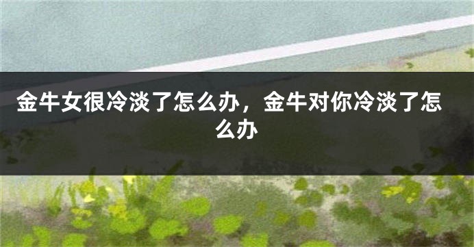 金牛女很冷淡了怎么办，金牛对你冷淡了怎么办