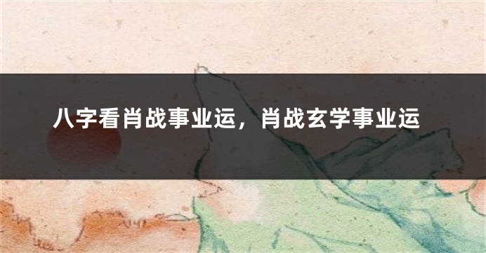 八字看肖战事业运，肖战玄学事业运